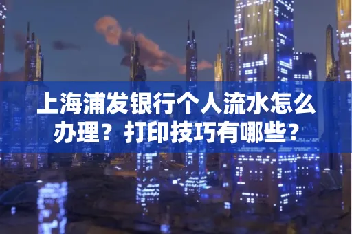 上海浦发银行个人流水怎么办理？打印技巧有哪些？